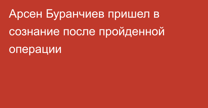 Арсен Буранчиев пришел в сознание после пройденной операции