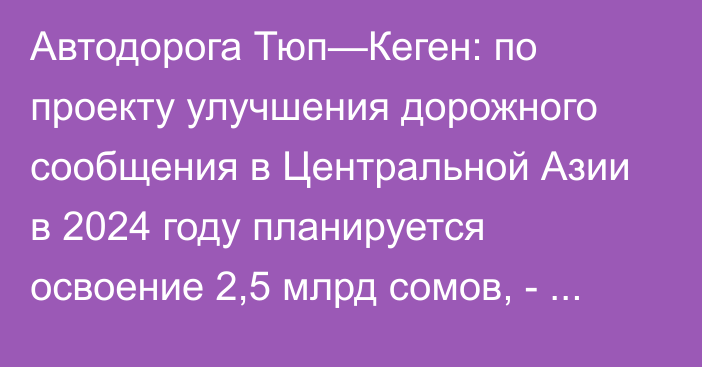 Автодорога Тюп—Кеген: по проекту улучшения дорожного сообщения в Центральной Азии в 2024 году планируется освоение 2,5 млрд сомов, - Минтранс