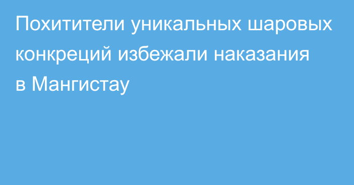 Похитители уникальных шаровых конкреций избежали наказания в Мангистау