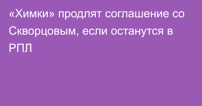 «Химки» продлят соглашение со Скворцовым, если останутся в РПЛ