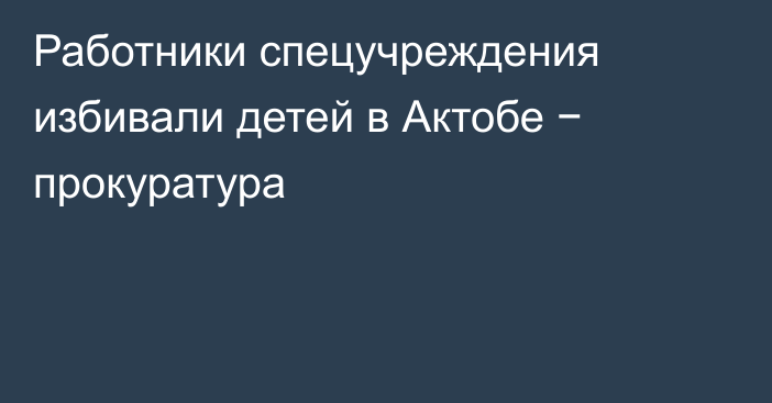 Работники спецучреждения избивали детей в Актобе − прокуратура