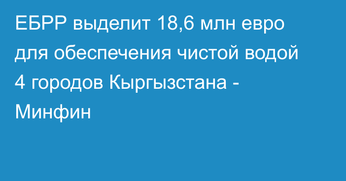 ЕБРР выделит 18,6 млн евро для обеспечения чистой водой 4 городов Кыргызстана - Минфин