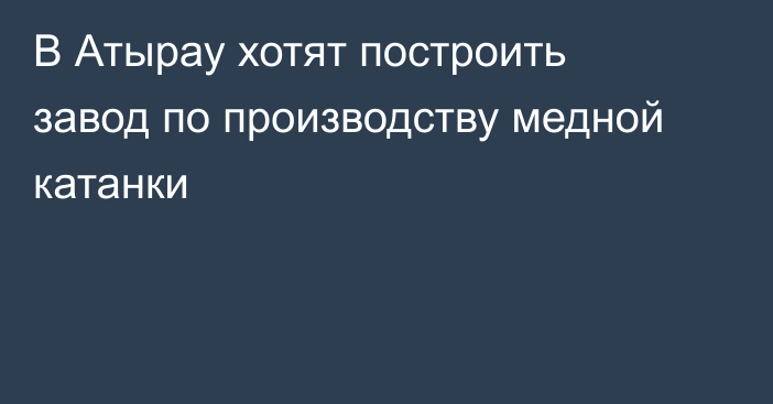 В Атырау хотят построить завод по производству медной катанки