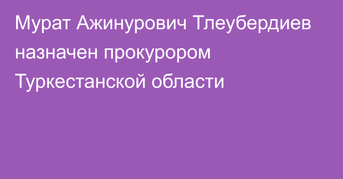 Мурат Ажинурович Тлеубердиев назначен прокурором Туркестанской области