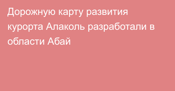 Дорожную карту развития курорта Алаколь разработали в области Абай