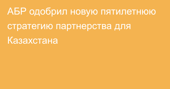 АБР одобрил новую пятилетнюю стратегию партнерства для Казахстана