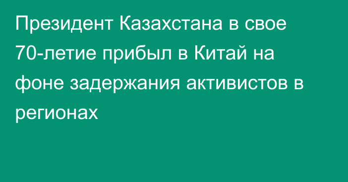 Президент Казахстана в свое 70-летие прибыл в Китай на фоне задержания активистов в регионах