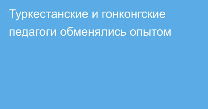 Туркестанские и гонконгские педагоги обменялись опытом