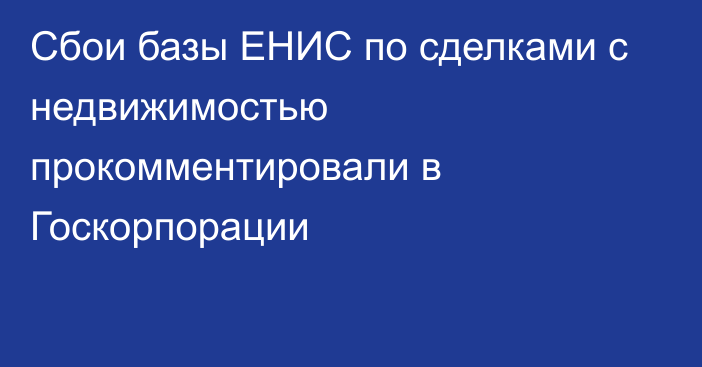 Сбои базы ЕНИС по сделками с недвижимостью прокомментировали в Госкорпорации