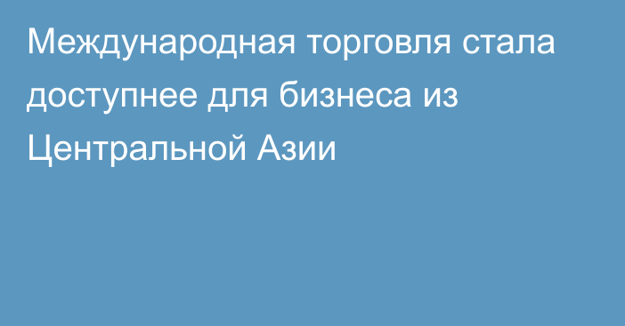 Международная торговля стала доступнее для бизнеса из Центральной Азии