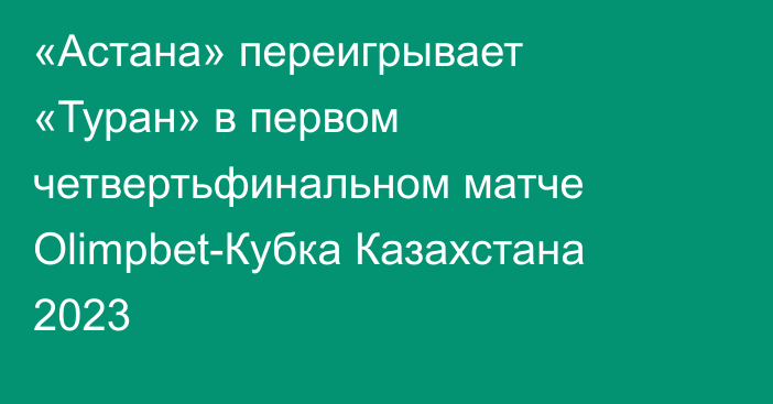 «Астана» переигрывает «Туран» в первом четвертьфинальном матче Olimpbet-Кубка Казахстана 2023