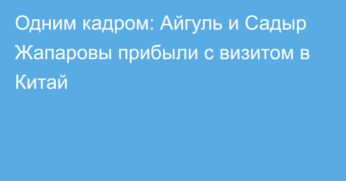 Одним кадром: Айгуль и Садыр Жапаровы прибыли с визитом в Китай