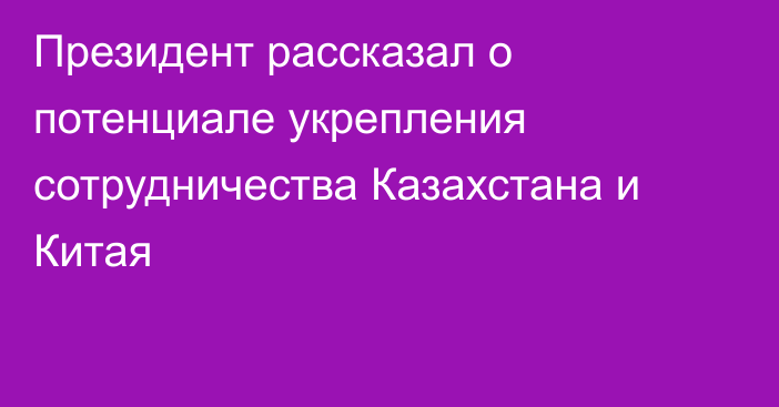 Президент рассказал о потенциале укрепления сотрудничества Казахстана и Китая