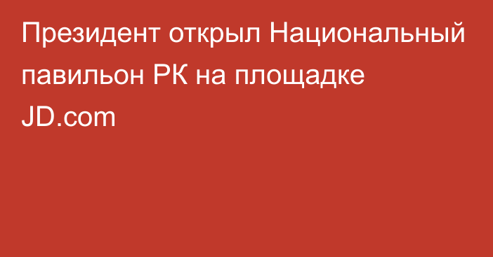 Президент открыл Национальный павильон РК на площадке JD.com