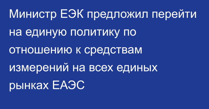 Министр ЕЭК предложил перейти на единую политику по отношению к средствам измерений на всех единых рынках ЕАЭС