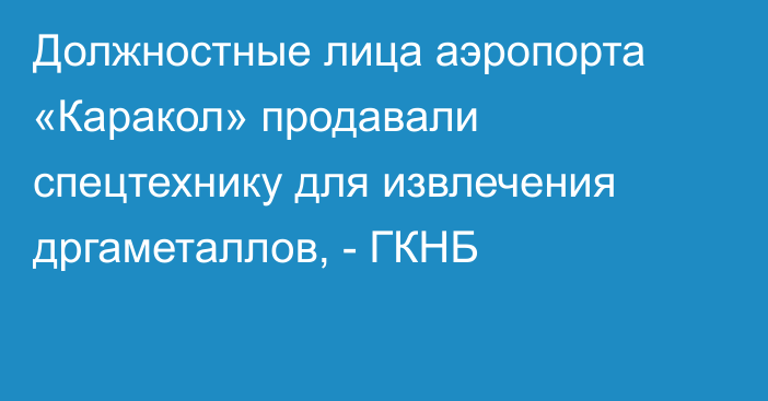 Должностные лица аэропорта «Каракол» продавали спецтехнику для извлечения дргаметаллов, - ГКНБ