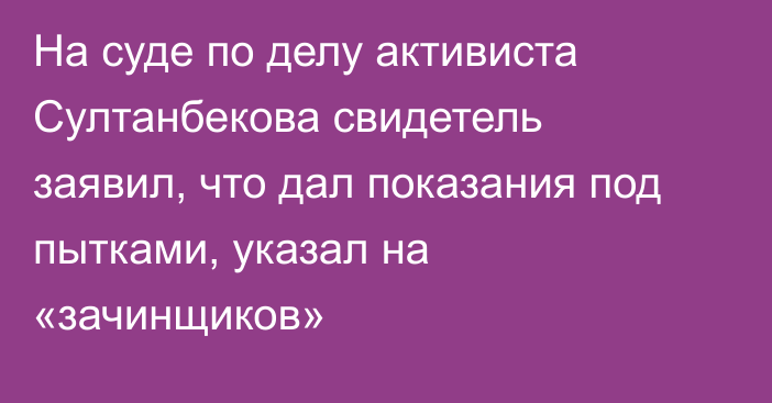 На суде по делу активиста Султанбекова свидетель заявил, что дал показания под пытками, указал на «зачинщиков»