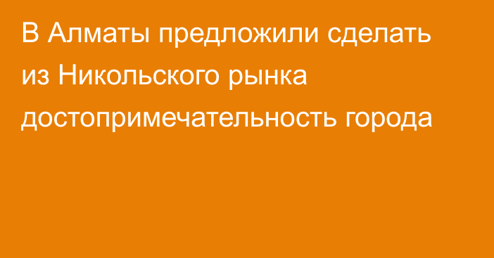 В Алматы предложили сделать из Никольского рынка достопримечательность города