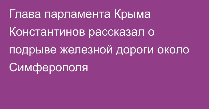 Глава парламента Крыма Константинов рассказал о подрыве железной дороги около Симферополя