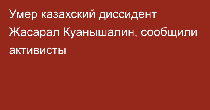 Умер казахский диссидент Жасарал Куанышалин, сообщили активисты