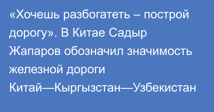 «Хочешь разбогатеть – построй дорогу». В Китае Садыр Жапаров обозначил значимость железной дороги Китай—Кыргызстан—Узбекистан