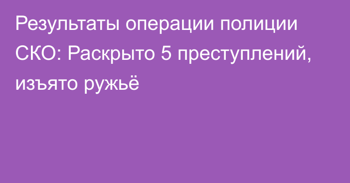 Результаты операции полиции СКО: Раскрыто 5 преступлений, изъято ружьё