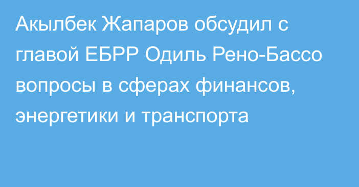 Акылбек Жапаров обсудил с главой ЕБРР Одиль Рено-Бассо вопросы в сферах финансов, энергетики и транспорта