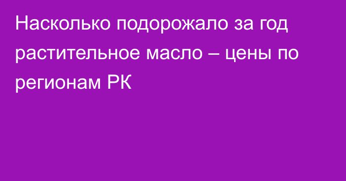 Насколько подорожало за год растительное масло – цены по регионам РК