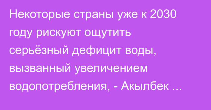 Некоторые страны уже к 2030 году рискуют ощутить серьёзный дефицит воды, вызванный увеличением водопотребления, - Акылбек Жапаров