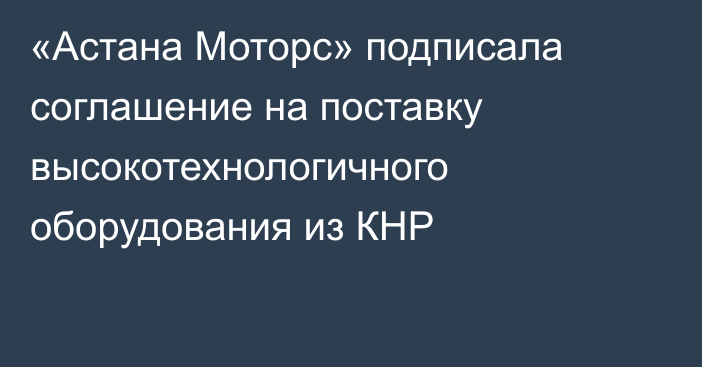 «Астана Моторс» подписала соглашение на поставку высокотехнологичного оборудования из КНР