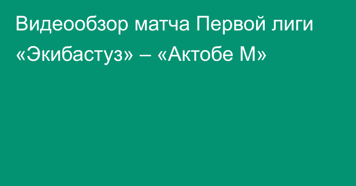 Видеообзор матча Первой лиги «Экибастуз» – «Актобе М»