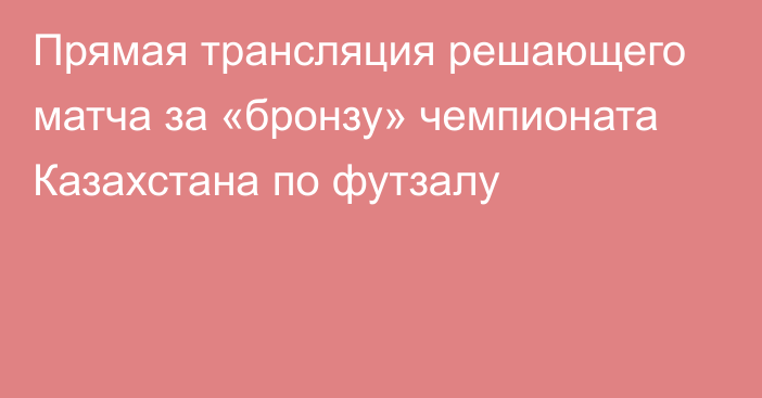 Прямая трансляция решающего матча за «бронзу» чемпионата Казахстана по футзалу