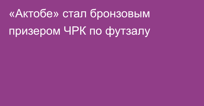 «Актобе» стал бронзовым призером ЧРК по футзалу