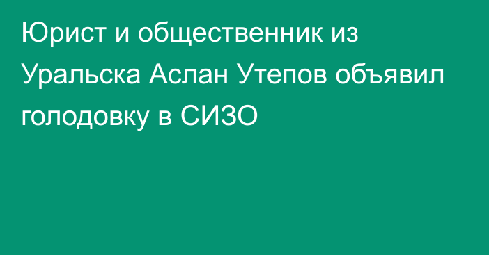 Юрист и общественник из Уральска Аслан Утепов объявил голодовку в СИЗО