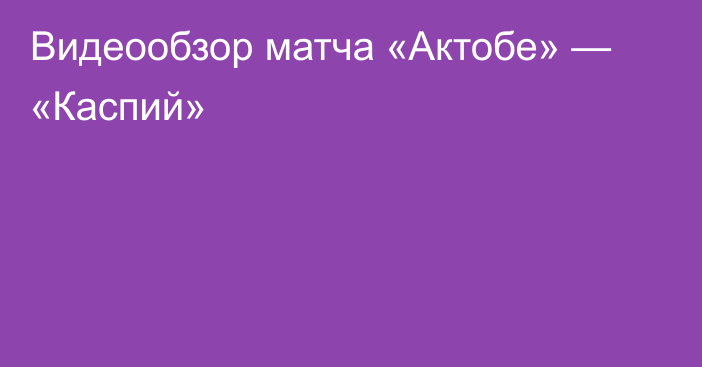 Видеообзор матча «Актобе» — «Каспий»