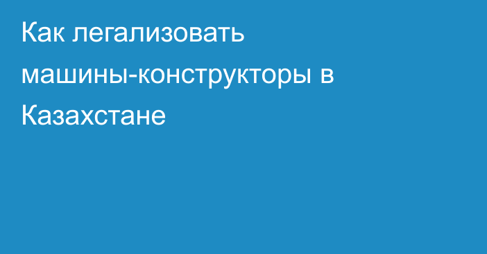 Как легализовать машины-конструкторы в Казахстане