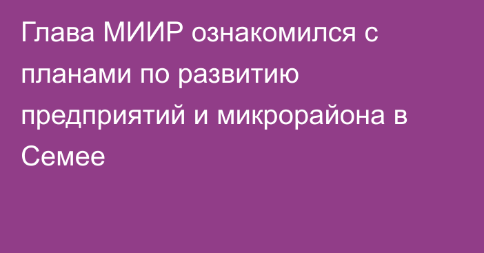 Глава МИИР ознакомился с планами по развитию предприятий и микрорайона в Семее