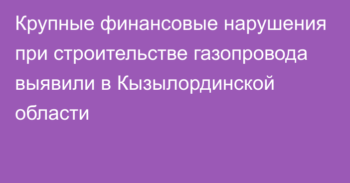 Крупные финансовые нарушения при строительстве газопровода выявили в Кызылординской области