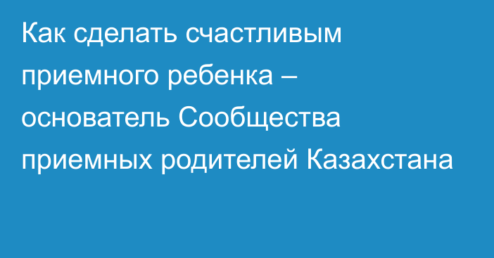 Как сделать счастливым приемного ребенка – основатель Сообщества приемных родителей Казахстана