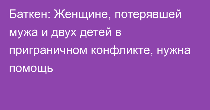 Баткен: Женщине, потерявшей мужа и двух детей в приграничном конфликте, нужна помощь