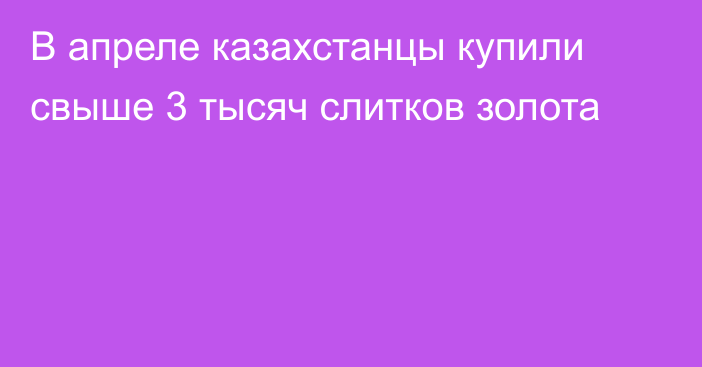 В апреле казахстанцы купили свыше 3 тысяч слитков золота