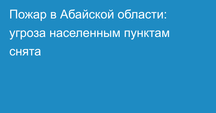 Пожар в Абайской области: угроза населенным пунктам снята