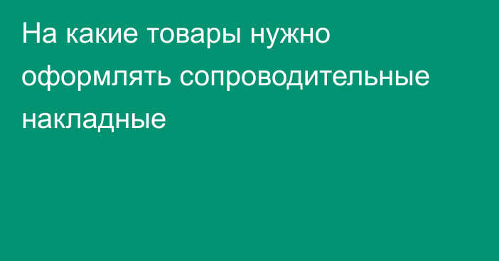 На какие товары нужно оформлять сопроводительные накладные