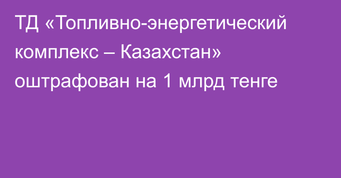 ТД «Топливно-энергетический комплекс – Казахстан» оштрафован на 1 млрд тенге