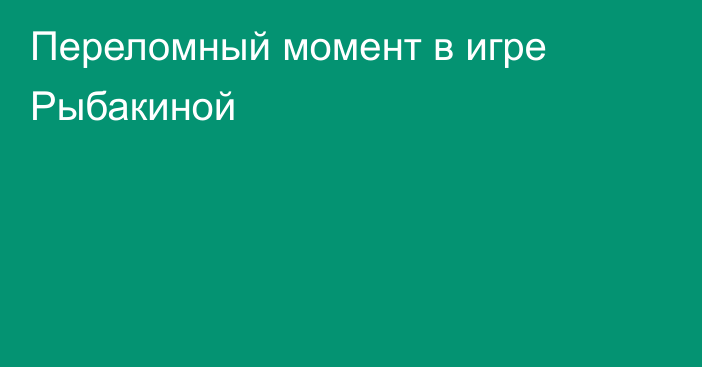 Переломный момент в игре Рыбакиной