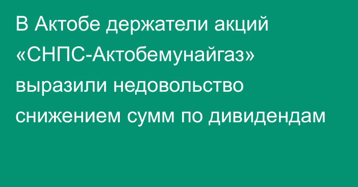 В Актобе держатели акций «СНПС-Актобемунайгаз» выразили недовольство снижением сумм по дивидендам