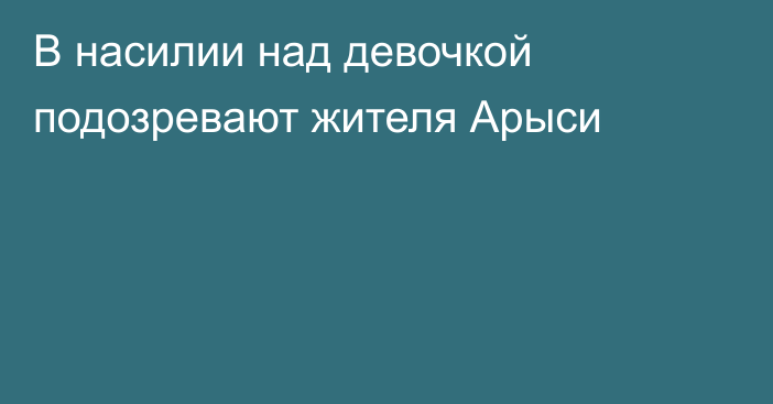 В насилии над девочкой подозревают жителя Арыси