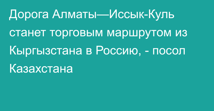 Дорога Алматы—Иссык-Куль станет торговым маршрутом из Кыргызстана в Россию, - посол Казахстана