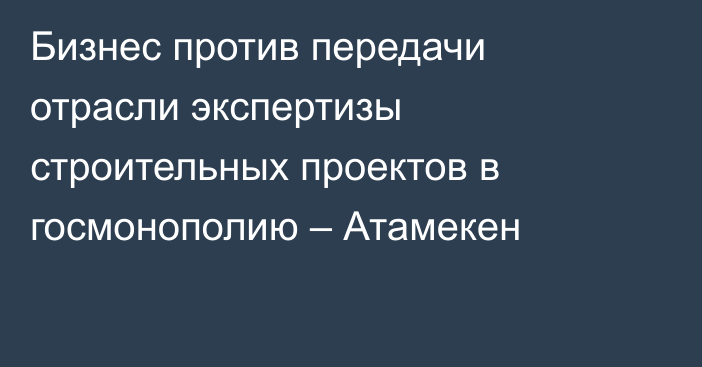 Бизнес против передачи отрасли экспертизы строительных проектов в госмонополию – Атамекен