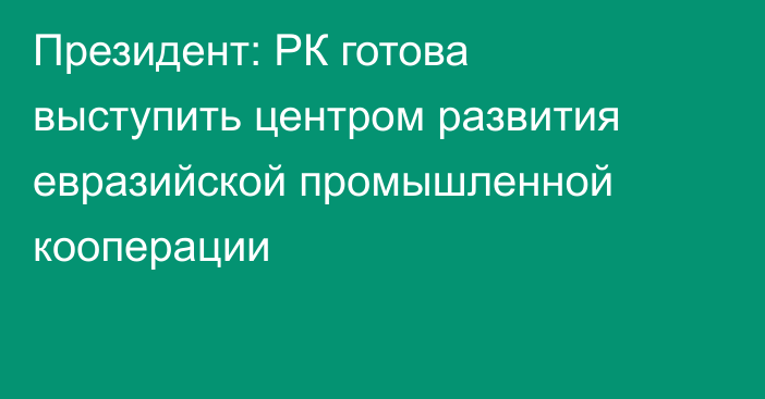 Президент: РК готова выступить центром развития евразийской промышленной кооперации